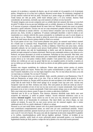 aceasta vă va produce o senzaţie de durere, aşa că veţi urmări să vă acoperiţi şi să vă protejaţi
pielea. Atingerea nu vă va face nici o plăcere, deoarece acum doare. În continuare, imaginaţi-vă
că toţi oamenii suferă de boli de piele. Niciunul nu-1 poate atinge pe celălalt fără să-1 doară.
Toată lumea are răni pe piele, astfel încât infecţia pare a fi ceva normal, durerea fiind
considerată, de asemenea, normală; aşa cred oamenii că trebuie să stea lucrurile!
Vă puteţi imagina cum ne-am comporta unii cu ceilalţi dacă toţi oamenii din lume ar avea boli
de piele? Evident că nu ne-am mai îmbrăţişa unii cu ceilalţi, deoarece ar fi dureros. Altfel spus,
ar fi necesar să punem o distanţă destul de mare între noi. Mintea umană este exact ca această
descriere a pielii infectate. Fiecare om are un corp emoţional complet infectat de răni. Fiecare
rană este infectată cu emoţii otrăvite - cu otrava tuturor emoţiilor care ne-au făcut să suferim,
precum ura, furia, invidia şi supărarea. O acţiune nedreaptă deschide o rană în minte şi noi
reacţionăm cu o emoţie otrăvită din cauza conceptelor şi credinţelor pe care le avem despre ce
este drept şi ce nu. Mintea este rănită şi plină de otravă din cauza procesului de civilizare şi
pentru că toată lumea descrie mintea rănită ca fiind ceva normal.
Eu vă pot spune că nu-i aşa. Visul nostru planetar este greşit, iar oamenii sunt bolnavi mental
de o boală care se numeşte frică. Simptomele acestei boli sunt toate emoţiile care îi fac pe
oameni să sufere: furia, ura, supărarea, invidia şi trădarea. Când frica este prea mare, mintea
raţională cedează, iar noi numim acest proces boală psihică. Comportamentul psihotic apare
atunci când mintea este atât de înspăimântată şi rănile sunt atât de dureroase, încât mintea
preferă să rupă contactul cu lumea exterioară. Dacă ne-am contempla mintea şi am observa că e
bolnavă, am putea descoperi că există un tratament. Suferinţa nu este necesară. Mai întâi, este
necesar sa ne deschidem rănile emoţionale prin intermediul adevărului, după care vom putea
scoate otrava şi ne vom putea vindeca rănile complet. Cum putem face acest lucru? Simplu:
trebuie să-i iertăm pe cei care au greşit faţă de noi, nu neapărat pentru că merită, ci pentru că
noi ne iubim pe noi înşine atât de mult încât nu dorim să mai plătim pentru nedreptatea comisă
de alţii.
Iertarea este singura modalitate de vindecare. Putem opta pentru iertare pentru că simţim
compasiune pentru noi înşine. Putem lăsa de-o parte resentimentele şi spune: „Gata! Nu voi
mai fi marele Judecător şi nu voi mai lupta împotriva mea. Nu voi mai abuza de mine şi nu mă
voi mai trata cu violenţă. Nu voi mai fi Victima”.
Va trebui să începem prin a ne ierta părinţii, fraţii, surorile, prietenii şi pe Dumnezeu. Cine îl
iartă pe Dumnezeu se poate ierta şi pe sine. Cine se iartă pe sine renunţă practic la auto-
respingerea din mintea sa. Începe astfel un proces de auto-acceptare şi de iubire de sine, care va
creşte atât de mult încât în final omul ajunge să se accepte exact aşa cum este. Acesta este
începutul vieţii de om liber. Iertarea este cheia. Dar cum putem şti când am iertat pe cineva?
Atunci când constatăm că nici el nici noi nu mai avem nici o reacţie emoţională. Auzi numele
persoanei şi nu ai nici o reacţie emoţională. Când cineva poate atinge ceea ce era cândva o rană
fără a mai simţi nicio durere, poate fi sigur că a iertat cu adevărat şi definitiv.
Adevărul este la fel ca un bisturiu. Este dureros, deoarece deschide toate rănile care sunt
acoperite de minciuni, şi astfel ne putem vindeca. Aceste minciuni alcătuiesc ceea ce eu
numesc sistemul negării. Acest sistem nu este în sine ceva rău, deoarece ne permite să ne
acoperim rănile şi să funcţionăm în continuare. Dar dacă rănile sau otrava dispar, nu mai
trebuie să minţim. În acest fel, nu mai avem nevoie nici de sistemul negării, căci o minte
sănătoasă este la fel cu o piele sănătoasă. E plăcut s-o atingi.
Necazul cu cei mai mulţi dintre oameni este că-şi pierd controlul emoţiilor. Emoţiile sunt cele
care controlează comportamentul uman, nu omul este cel care controlează emoţiile. Atunci
când ne pierdem controlul, spunem lucruri pe care n-am fi vrut să le spunem şi facem lucruri pe
care n-am fi vrut să le facem. De aceea este atât de important să devenim impecabili în gândire
şi în vorbire, transformându-ne astfel într-un luptător spiritual. Trebuie să învăţăm să ne
controlăm emoţiile, astfel încât să avem suficientă putere personală pentru a ne transforma
legămintele bazate pe frică, pentru a scăpa din iad şi pentru a ne crea raiul nostru personal.
26
 