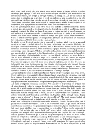 când eram copii, adulţii din jurul nostru ne-au captat atenţia şi ne-au inoculat în minte
informaţii, prin repetiţie. Acesta este modul în care învăţăm tot ceea ce ştim. Folosindu-ne de
mecanismul atenţiei, am învăţat o întreagă realitate, un întreg vis. Am învăţat cum să ne
comportăm în societate; ce să credem şi ce să nu credem; ce este acceptabil şi ce nu este
acceptabil; ce este bine şi ce este rău; ce este frumos şi ce este urât; ce este corect şi ce nu.
Toate aceste cunoştinţe, toate aceste reguli şi concepte despre modul în care trebuie să ne
comportăm, erau deja prezente în această lume atunci când ne-am născut noi.
Când am ajuns la şcoală, ne-au aşezat într-o bancă şi ne-au forţat să ne focalizăm atenţia pentru
a asimila ceea ce dorea să ne înveţe profesorul. La biserică, ne-au silit să ascultăm cu atenţie
cuvintele preotului. La fel au stat lucrurile cu mama şi cu tata, cu fraţii şi surorile noastre: cu
toţii au încercat să ne capteze atenţia. La rândul nostru, am învăţat să captăm şi noi atenţia altor
oameni, dar ne-am creat totodată o nevoie de atenţie care poate deveni foarte competitivă.
Copiii se află în competiţie pentru a le atrage atenţia părinţilor lor, profesorilor lor, prietenilor
lor: Uită-te la mine! Uită-te la ceea ce fac! Hei, sunt aici.
La adulţi, nevoia de atenţie devine foarte puternică şi continuă. Visul exterior ne captează
atenţia şi ne învaţă ce trebuie să credem, începând cu limba pe care o vorbim. Limbajul este
codul prin care oamenii se înţeleg şi comunică între ei. Fiecare literă, fiecare cuvânt din fiecare
limbă este o convenţie, pe care o putem asemăna cu o pagină de carte; cuvântul pagină este o
convenţie pe care o înţelegem. Odată ce am înţeles codul, atenţia noastră este captată şi energia
este transferată de la o persoană la alta. Nu noi am fost cei care au optat pentru limba engleză.
Nimeni nu-şi alege religia şi valorile morale - ele erau deja aici înainte ca noi să ne fi născut.
Noi nu avem niciodată ocazia de a alege ce să credem sau ce să nu credem. Nu alegem
niciodată nici chiar cea mai mică dintre aceste convenţii. Nu ne alegem nici măcar numele.
Când am fost copii, nu am avut ansa să ne alegem credinţele, darș am fost de acord cu
informaţiile care ne-au fost transmise de visul planetar prin intermediul altor oameni. Singura
modalitate de a înmagazina informaţiile este acceptarea lor. Visul exterior ne poate capta
atenţia, dar dacă nu suntem de acord cu el, nu vom înmagazina informaţia. În momentul în care
suntem de acord cu el, noi credem în el, iar acest lucru se numeşte credinţă.
A avea credinţă înseamnă a crede necondiţionat. Acesta este procedeul prin care învaţă copiii.
Copiii cred tot ceea ce spun adulţii. Ei sunt de acord cu ei, iar credinţa lor este atât de puternică
încât sistemul de credinţe ajunge să controleze întregul vis al vieţii. Noi nu ne alegem aceste
credinţe; ne-am putea revolta împotriva lor, dar nu suntem suficient de puternici pentru a
câştiga această luptă. Rezultatul este acceptarea liberă i necondiţionată a credinţelor.ș
Am numit acest proces civilizarea oamenilor. Prin acest proces de civilizare noi învăţăm cum
să trăim şi cum să visăm. În procesul de civilizare a omului, informaţia visului exterior este
convertită în visul interior, creând întregul nostru sistem de credinţe. Mai întâi, copilul este
învăţat numele lucrurilor: mama, tata, lapte, sticlă. Zi de zi, acasă, la şcoală, la biserică, prin
televiziune, suntem învăţaţi cum să trăim, ce tip de comportament este acceptabil. Visul
exterior ne învaţă cum trebuie să se comporte un om. Căpătăm astfel o întreagă viziune despre
ceea ce este o „femeie” şi despre ceea ce este un „bărbat”. Mai mult, suntem învăţaţi să
judecăm: ne judecăm pe noi, ne judecăm vecinii, îi judecăm pe ceilalţi oameni.
Copiii sunt civilizaţi la fel cum sunt domesticite animalele. Pentru a învăţa un câine, noi îl
pedepsim şi îi oferim recompense. Exact la fel ne antrenăm copiii, ca pe oricare alt animal
domesticit: cu un sistem de pedepse şi de recompense. Îi spunem: „Eşti un băiat bun (sau: eşti o
fată bună) atunci când faci ceea ce mama şi tata vor ca tu să faci”. Când copilul nu ascultă, îi
spunem: „Eşti un băiat rău (sau o fetiţă rea)”. Atunci când copilul acţionează împotriva
regulilor, este pedepsit; când acţionează conform regulilor, este răsplătit. Pe când eram copii,
am fost pedepsiţi de multe ori pe zi, dar am fost şi recompensaţi de multe ori pe zi. Foarte
repede am învăţat să ne fie frică de pedeapsă şi de faptul că nu ne vom primi recompensa.
Recompensa este atenţia pe care o primim de la părinţii noştri sau de la ceilalţi oameni, cum ar
fi învăţătorii, profesorii şi prietenii. Ne-am creat astfel necesitatea de a capta atenţia altor
oameni pentru a primi recompensa dorită. Recompensele ne fac să ne simţim bine, şi noi
3
 