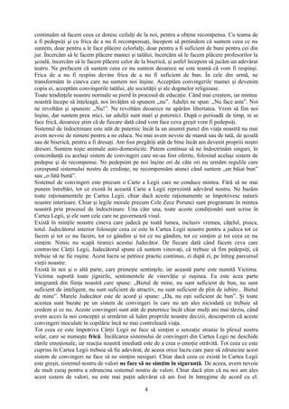 continuăm să facem ceea ce doresc ceilalţi de la noi, pentru a obţine recompensa. Cu teama de
a fi pedepsiţi şi cu frica de a nu fi recompensaţi, începem să pretindem că suntem ceea ce nu
suntem, doar pentru a le face plăcere celorlalţi, doar pentru a fi suficient de buni pentru cei din
jur. Încercăm să le facem plăcere mamei şi tatălui, încercăm să le facem plăcere profesorilor la
şcoală, încercăm să le facem plăcere celor de la biserică, şi astfel începem să jucăm un adevărat
teatru. Ne prefacem că suntem ceea ce nu suntem deoarece ne este teamă că vom fi respinşi.
Frica de a nu fi respins devine frica de a nu fi suficient de bun. În cele din urmă, ne
transformăm în cineva care nu suntem noi înşine. Acceptăm convingerile mamei şi devenim
copia ei, acceptăm convingerile tatălui, ale societăţii şi ale dogmelor religioase.
Toate tendinţele noastre normale se pierd în procesul de educaţie. Când mai creştem, iar mintea
noastră începe să înţeleagă, noi învăţăm să spunem „nu”. Adulţii ne spun: „Nu face asta”. Noi
ne revoltăm şi spunem: „Nu!”. Ne revoltăm deoarece ne apărăm libertatea. Vrem să fim noi
înşine, dar suntem prea mici, iar adulţii sunt mari şi puternici. După o perioadă de timp, ni se
face frică, deoarece ştim că de fiecare dată când vom face ceva greşit vom fi pedepsiţi.
Sistemul de îndoctrinare este atât de puternic încât la un anumit punct din viaţa noastră nu mai
avem nevoie de nimeni pentru a ne educa. Nu mai avem nevoie de mamă sau de tată, de şcoală
sau de biserică, pentru a fi dresaţi. Am fost pregătiţi atât de bine încât am devenit propriii noştri
dresori. Suntem nişte animale auto-domesticite. Putem continua să ne îndoctrinăm singuri, în
concordanţă cu acelaşi sistem de convingeri care ne-au fost oferite, folosind acelaşi sistem de
pedepse şi de recompense. Ne pedepsim pe noi înşine ori de câte ori nu urmăm regulile care
corespund sistemului nostru de credinţe; ne recompensăm atunci când suntem „un băiat bun”
sau „o fată bună”.
Sistemul de convingeri este precum o Carte a Legii care ne conduce mintea. Fără să ne mai
punem întrebări, tot ce există în această Carte a Legii reprezintă adevărul nostru. Ne bazăm
toate raţionamentele pe Cartea Legii, chiar dacă aceste raţionamente se împotrivesc naturii
noastre interioare. Chiar şi legile morale precum Cele Zece Porunci sunt programate în mintea
noastră prin procesul de îndoctrinare. Una câte una, toate aceste condiţionări sunt scrise în
Cartea Legii, şi ele sunt cele care ne guvernează visul.
Există în minţile noastre cineva care judecă pe toată lumea, inclusiv vremea, căţelul, pisica,
totul. Judecătorul interior foloseşte ceea ce este în Cartea Legii noastre pentru a judeca tot ce
facem şi tot ce nu facem, tot ce gândim şi tot ce nu gândim, tot ce simţim şi tot ceea ce nu
simţim. Nimic nu scapă tiranici acestui Judecător. De fiecare dată când facem ceva care
contravine Cărţii Legii, Judecătorul spune că suntem vinovaţi, că trebuie să fim pedepsiţi, că
trebuie să ne fie ruşine. Acest lucru se petrece practic continuu, zi după zi, pe întreg parcursul
vieţii noastre.
Există în noi şi o altă parte, care primeşte sentinţele, iar această parte este numită Victima.
Victima suportă toate jignirile, sentimentele de vinovăţie şi ruşinea. Ea este acea parte
integrantă din fiinţa noastră care spune: „Bietul de mine, nu sunt suficient de bun, nu sunt
suficient de inteligent, nu sunt suficient de atractiv, nu sunt suficient de plin de iubire... Bietul
de mine”. Marele Judecător este de acord şi spune: „Da, nu eşti suficient de bun”. Şi toate
acestea sunt bazate pe un sistem de convingeri în care nu am ales niciodată ce trebuie să
credem şi ce nu. Aceste convingeri sunt atât de puternice încât chiar mulţi ani mai târziu, când
avem acces la noi concepţii şi urmărim să luăm propriile noastre decizii, descoperim că aceste
convingeri inoculate în copilărie încă ne mai controlează viaţa.
Tot ceea ce este împotriva Cărţii Legii ne face să simţim o senzaţie stranie în plexul nostru
solar, care se numeşte frică. Încălcarea sistemului de convingeri din Cartea Legii ne deschide
rănile emoţionale, iar reacţia noastră imediată este de a crea o emoţie otrăvită. Tot ceea ce este
cuprins în Cartea Legii trebuie să fie adevărat, de aceea orice lucru care pare să zdruncine acest
sistem de convingeri ne face să ne simţim nesiguri. Chiar dacă ceea ce există în Cartea Legii
este greşit, sistemul nostru de valori ne face să ne simţim în siguranţă. De aceea, avem nevoie
de mult curaj pentru a zdruncina sistemul nostru de valori. Chiar dacă ştim că nu noi am ales
acest sistem de valori, nu este mai puţin adevărat că am fost în întregime de acord cu el.
4
 