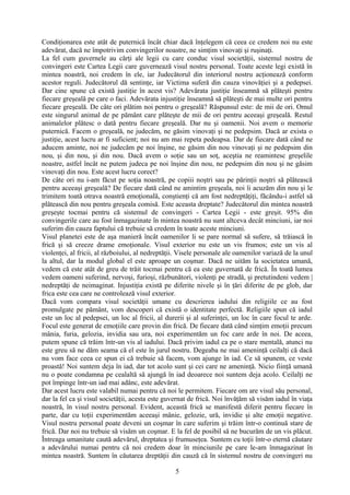 Condiţionarea este atât de puternică încât chiar dacă înţelegem că ceea ce credem noi nu este
adevărat, dacă ne împotrivim convingerilor noastre, ne simţim vinovaţi şi ruşinaţi.
La fel cum guvernele au cărţi ale legii cu care conduc visul societăţii, sistemul nostru de
convingeri este Cartea Legii care guvernează visul nostru personal. Toate aceste legi există în
mintea noastră, noi credem în ele, iar Judecătorul din interiorul nostru acţionează conform
acestor reguli. Judecătorul dă sentinţe, iar Victima suferă din cauza vinovăţiei şi a pedepsei.
Dar cine spune că există justiţie în acest vis? Adevărata justiţie înseamnă să plăteşti pentru
fiecare greşeală pe care o faci. Adevărata injustiţie înseamnă să plăteşti de mai multe ori pentru
fiecare greşeală. De câte ori plătim noi pentru o greşeală? Răspunsul este: de mii de ori. Omul
este singurul animal de pe pământ care plăteşte de mii de ori pentru aceeaşi greşeală. Restul
animalelor plătesc o dată pentru fiecare greşeală. Dar nu şi oamenii. Noi avem o memorie
puternică. Facem o greşeală, ne judecăm, ne găsim vinovaţi şi ne pedepsim. Dacă ar exista o
justiţie, acest lucru ar fi suficient; noi nu am mai repeta pedeapsa. Dar de fiecare dată când ne
aducem aminte, noi ne judecăm pe noi înşine, ne găsim din nou vinovaţi şi ne pedepsim din
nou, şi din nou, şi din nou. Dacă avem o soţie sau un soţ, aceştia ne reamintesc greşelile
noastre, astfel încât ne putem judeca pe noi înşine din nou, ne pedepsim din nou şi ne găsim
vinovaţi din nou. Este acest lucru corect?
De câte ori nu i-am făcut pe soţia noastră, pe copiii noştri sau pe părinţii noştri să plătească
pentru aceeaşi greşeală? De fiecare dată când ne amintim greşeala, noi îi acuzăm din nou şi le
trimitem toată otrava noastră emoţională, conştienţi că am fost nedreptăţiţi, făcându-i astfel să
plătească din nou pentru greşeala comisă. Este aceasta dreptate? Judecătorul din mintea noastră
greşeşte tocmai pentru că sistemul de convingeri - Cartea Legii - este greşit. 95% din
convingerile care au fost înmagazinate în mintea noastră nu sunt altceva decât minciuni, iar noi
suferim din cauza faptului că trebuie să credem în toate aceste minciuni.
Visul planetei este de aşa manieră încât oamenilor li se pare normal să sufere, să trăiască în
frică şi să creeze drame emoţionale. Visul exterior nu este un vis frumos; este un vis al
violenţei, al fricii, al războiului, al nedreptăţii. Visele personale ale oamenilor variază de la unul
la altul, dar la modul global el este aproape un coşmar. Dacă ne uităm la societatea umană,
vedem că este atât de greu de trăit tocmai pentru că ea este guvernată de frică. În toată lumea
vedem oameni suferind, nervoşi, furioşi, răzbunători, violenţi pe stradă, şi pretutindeni vedem |
nedreptăţi de neimaginat. Injustiţia există pe diferite nivele şi în ţări diferite de pe glob, dar
frica este cea care ne controlează visul exterior.
Dacă vom compara visul societăţii umane cu descrierea iadului din religiile ce au fost
promulgate pe pământ, vom descoperi că există o identitate perfectă. Religiile spun că iadul
este un loc al pedepsei, un loc al fricii, al durerii şi al suferinţei, un loc în care focul te arde.
Focul este generat de emoţiile care provin din frică. De fiecare dată când simţim emoţii precum
mânia, furia, gelozia, invidia sau ura, noi experimentăm un foc care arde în noi. De aceea,
putem spune că trăim într-un vis al iadului. Dacă privim iadul ca pe o stare mentală, atunci nu
este greu să ne dăm seama că el este în jurul nostru. Degeaba ne mai ameninţă ceilalţi că dacă
nu vom face ceea ce spun ei că trebuie să facem, vom ajunge în iad. Ce să spunem, ce veste
proastă! Noi suntem deja în iad, dar tot acolo sunt şi cei care ne ameninţă. Nicio fiinţă umană
nu o poate condamna pe cealaltă să ajungă în iad deoarece noi suntem deja acolo. Ceilalţi ne
pot împinge într-un iad mai adânc, este adevărat.
Dar acest lucru este valabil numai pentru că noi le permitem. Fiecare om are visul său personal,
dar la fel ca şi visul societăţii, acesta este guvernat de frică. Noi învăţăm să visăm iadul în viaţa
noastră, în visul nostru personal. Evident, această frică se manifestă diferit pentru fiecare în
parte, dar cu toţii experimentăm aceeaşi mânie, gelozie, ură, invidie şi alte emoţii negative.
Visul nostru personal poate deveni un coşmar în care suferim şi trăim într-o continuă stare de
frică. Dar noi nu trebuie să visăm un coşmar. E la fel de posibil să ne bucurăm de un vis plăcut.
Întreaga umanitate caută adevărul, dreptatea şi frumuseţea. Suntem cu toţii într-o eternă căutare
a adevărului numai pentru că noi credem doar în minciunile pe care le-am înmagazinat în
mintea noastră. Suntem în căutarea dreptăţii din cauză că în sistemul nostru de convingeri nu
5
 