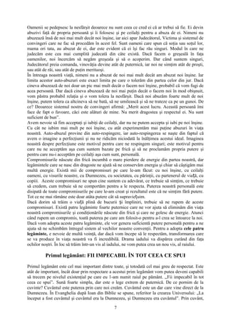 Oamenii se pedepsesc la nesfârşit deoarece nu sunt ceea ce cred ei că ar trebui să fie. Ei devin
abuzivi faţă de propria persoană şi îi folosesc şi pe ceilalţi pentru a abuza de ei. Nimeni nu
abuzează însă de noi mai mult decât noi înşine, iar aici apar Judecătorul, Victima şi sistemul de
convingeri care ne fac să procedăm în acest fel. Sunt oameni care spun că soţia sau soţul lor,
mama ori tata, au abuzat de ei, dar este evident că ei îşi fac rău singuri. Modul în care ne
judecăm este cea mai cumplită judecată din câte există. Dacă facem o greşeală în faţa
oamenilor, noi încercăm să negăm greşeala şi să o acoperim. Dar când suntem singuri,
Judecătorul preia comanda, vinovăţia devine atât de puternică, iar noi ne simţim atât de proşti,
sau atât de răi, sau atât de puţin merituoşi.
În întreaga noastră viaţă, nimeni nu a abuzat de noi mai mult decât am abuzat noi înşine. Iar
limita acestor auto-abuzuri este exact limita pe care o tolerăm din partea celor din jur. Dacă
cineva abuzează de noi doar un pic mai mult decât o facem noi înşine, probabil că vom fugi de
acea persoană. Dar dacă cineva abuzează de noi mai puţin decât o facem noi în mod obişnuit,
vom păstra probabil relaţia şi o vom tolera la nesfârşit. Dacă noi abuzăm foarte mult de noi
înşine, putem tolera ca altcineva să ne bată, să ne umilească şi să ne trateze ca pe un gunoi. De
ce? Deoarece sistemul nostru de convingeri afirmă: „Merit acest lucru. Această persoană îmi
face de fapt o favoare, căci este alături de mine. Nu merit dragostea şi respectul ei. Nu sunt
suficient de bun”.
Avem nevoie să fim acceptaţi şi iubiţi de ceilalţi, dar nu ne putem accepta şi iubi pe noi înşine.
Cu cât ne iubim mai mult pe noi înşine, cu atât experimentăm mai puţine abuzuri în viaţa
noastră. Auto-abuzul provine din auto-respingere, iar auto-respingerea se naşte din faptul că
avem o imagine a perfecţiunii şi nu ne ridicăm niciodată la înălţimea acestui ideal. Imaginea
noastră despre perfecţiune este motivul pentru care ne respingem singuri; este motivul pentru
care nu ne acceptăm aşa cum suntem bazate pe frică şi să ne proclamăm propria putere şi
pentru care nu-i acceptăm pe ceilalţi aşa cum sunt, personală.
Compromisurile născute din frică incumbă o mare pierdere de energie din partea noastră, dar
legămintele care se nasc din dragoste ne ajută să ne conservăm energia şi chiar să câştigăm mai
multă energie. Există mii de compromisuri pe care le-am făcut: cu noi înşine, cu ceilalţi
oameni, cu visurile noastre, cu Dumnezeu, cu societatea, cu părinţii, cu partenerul de via ă, cuț
copiii. Aceste compromisuri ne spun cine suntem cu adevărat, ce trebuie să simţim, ce trebuie
să credem, cum trebuie să ne comportăm pentru a le respecta. Puterea noastră personală este
disipată de toate compromisurile pe care le-am creat şi rezultatul este că ne simţim fără putere.
Tot ce ne mai rămâne este doar atâta putere cât să supravie uim.ț
Dacă dorim să trăim o via ă plină de bucurii i împliniri, trebuie să ne rupem de acesteț ș
compromisuri. Există patru legăminte foarte puternice care ne vor ajuta să eliminăm din viaţa
noastră compromisurile şi condiţionările născute din frică şi care ne golesc de energie. Atunci
când rupem un compromis, toată puterea pe care am folosit-o pentru a-l crea se întoarce la noi.
Dacă vom adopta aceste patru legăminte, ele vor genera suficientă putere personală pentru a ne
ajuta să ne schimbăm întregul sistem al vechilor noastre convenţii. Pentru a adopta cele patru
legăminte, e nevoie de multă voinţă, dar dacă vom începe să le respectăm, transformarea care
se va produce în viaţa noastră va fi incredibilă. Drama iadului va dispărea curând din faţa
ochilor noştri. În loc să trăim într-un vis al iadului, ne vom putea crea un nou vis, al raiului.
Primul legământ: FII IMPECABIL ÎN TOT CEEA CE SPUI
Primul legământ este cel mai important dintre toate, şi totodată cel mai greu de respectat. Este
atât de important, încât doar prin respectare a acestui prim legământ vom putea deveni capabili
să trecem pe nivelul existenţial pe care eu 1-am numit raiul pe pământ. „Fii impecabil în tot
ceea ce spui”. Sună foarte simplu, dar este o lege extrem de puternică. De ce pornim de la
cuvinte? Cuvântul este puterea prin care noi creăm. Cuvântul este un dar care vine direct de la
Dumnezeu. În Evanghelia după Ioan din Biblie se spune, referitor la crearea Universului: „La
început a fost cuvântul şi cuvântul era la Dumnezeu, şi Dumnezeu era cuvântul”. Prin cuvânt,
7
 