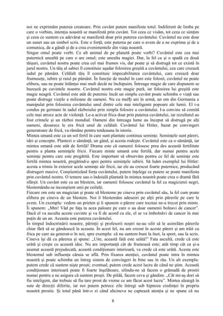noi ne exprimăm puterea creatoare. Prin cuvânt putem manifesta totul. Indiferent de limba pe
care o vorbim, intenţia noastră se manifestă prin cuvânt. Tot ceea ce visăm, tot ceea ce simţim
şi ceea ce suntem cu adevărat se manifestă doar prin puterea cuvântului. Cuvântul nu este doar
un sunet sau un simbol scris. Este o forţă; este puterea pe care o avem de a ne exprima şi de a
comunica, de a gândi şi de a crea evenimentele din viaţa noastră.
Singur omul poate vorbi. Ce alt animal de pe planetă poate vorbi? Cuvântul este cea mai
puternică unealtă pe care o are omul; este unealta magiei. Dar, la fel ca şi o spadă cu două
tăişuri, cuvântul nostru poate crea cel mai frumos vis, dar poate şi să distrugă tot ce există în
jurul nostru. Un tăiş al sabiei îl constituie aşadar folosirea greşită a cuvântului, cea care creează
iadul pe pământ. Celălalt tăiş îl constituie impecabilitatea cuvântului, care creează doar
frumuseţe, iubire şi raiul pe pământ. În funcţie de modul în care este folosit, cuvântul ne poate
elibera, sau ne poate înlănţui mai mult decât ne închipuim. Întreaga magie de care dispunem se
bazează pe cuvintele noastre. Cuvântul nostru este magie pură, iar folosirea lui greşită este
magie neagră. Cuvântul este atât de puternic încât un simplu cuvânt poate schimba o viaţă sau
poate distruge vieţile a milioane de oameni. Nu cu mul i ani în urmă, un om din Germania aț
manipulat prin folosirea cuvântului unul dintre cele mai inteligente popoare ale lumii. El i-a
condus pe germani în iadul războiului prin simpla folosire a cuvântului. I-a convins să comită
cele mai atroce acte de violenţă. Le-a activat frica doar prin puterea cuvântului, iar rezultatul au
fost crimele şi un război mondial. Oameni din întreaga lume au început să distrugă pe alţi
oameni, deoarece le era frică unul de celălalt. Cuvântul lui Hitler, bazat pe convingeri
generatoare de frică, va rămâne pentru totdeauna în istorie.
Mintea umană este ca un sol fertil în care sunt plantate continuu seminţe. Seminţele sunt păreri,
idei şi concepte. Plantezi o sămânţă, un gând, şi acesta rodeşte. Cuvântul este ca o sămânţă, iar
mintea umană este atât de fertilă! Drama este că oamenii folosesc prea des această fertilitate
pentru a planta seminţele fricii. Fiecare minte umană este fertilă, dar numai pentru acele
seminţe pentru care este pregătită. Este important să observăm pentru ce fel de seminţe este
fertilă mintea noastră, pregătind-o apoi pentru seminţele iubirii. Să luăm exemplul lui Hitler:
acesta a trimis în exterior acele seminţe ale fricii, iar ele au crescut foarte puternice, producând
distrugeri masive. Conştientizând forţa cuvântului, putem înţelege ce putere se poate manifesta
prin cuvântul nostru. O temere sau o îndoială plantată în mintea noastră poate crea o dramă fără
sfârşit. Un cuvânt este ca un blestem, iar oamenii folosesc cuvântul la fel ca magicienii negri,
blestemându-se inconştient unii pe ceilalţi.
Fiecare om este un magician şi poate să blesteme pe cineva prin cuvântul său, la fel cum poate
elibera pe cineva de un blestem. Noi îi blestemăm adeseori pe alţii prin părerile pe care le
avem. Un exemplu: vedem un prieten şi îi spunem o părere care tocmai ne-a trecut prin minte.
Îi spunem: „Mm! Văd pe faţa ta acea paloare pe care o au doar oamenii bolnavi de cancer”.
Dacă el va asculta aceste cuvinte şi va fi de acord cu ele, el se va îmbolnăvi de cancer în mai
puţin de un an. Aceasta este puterea cuvântului.
În timpul îndoctrinării noastre, părinţii şi profesorii noştri ne-au silit să le asimilăm părerile
chiar fără să se gândească la aceasta. În acest fel, nu am crezut în aceste păreri şi am trăit cu
frica pe care au generat-o în noi, spre exemplu: că nu suntem buni la înot, la sport, sau la scris.
Cineva îşi dă cu părerea şi spune: „Uite, această fată este urâtă!” Fata ascultă, crede că este
urâtă şi creşte cu această idee. Nu are importanţă cât de frumoasă este; atât timp cât ea şi-a
asumat această prejudecată, această condiţionare interioară, va crede că este urâtă. Acesta este
blestemul sub influenţa căruia se află. Prin fixarea atenţiei, cuvântul poate intra în mintea
noastră şi poate schimba un întreg sistem de convingeri în bine sau în râu. Un alt exemplu:
putem crede că suntem nişte proşti; eventual, putem crede acest lucru de când ne ştim. Această
condiţionare interioară poate fi foarte înşelătoare, silindu-ne să facem o grămadă de prostii
numai pentru a ne asigura că suntem proşti. De pildă, facem ceva şi gândim: „Cât mi-aş dori să
fiu inteligent, dar trebuie să fiu tare prost de vreme ce am făcut acest lucru”. Mintea aleargă în
sute de direcţii diferite, iar noi putem petrece zile întregi sub hipnoza credinţei în propria
noastră prostie. Şi totul până într-o zi când altcineva ne captează atenţia şi ne spune că nu
8
 