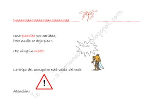 Ddddddddddddddddddddddddd………                          …………………………………


     picadita
Una picadita por caridad,
Pero nadie se deja picar.
                                            Comida¡

¿De ningún modo¡



La tripa del mosquito está vacía del todo




Atención¡
 