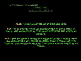 MINIMAL CHANGE  DISEASE SUSCEPTIBILITY Race  = Asians may be at increased risk. Sex  = It is found twice as frequently in boys than in girls; The frequency is the same between the sexes in adults. Age  = The incidence peaks in children aged 2 years, with  approximately 80% being younger than 6 years at the time of  diagnosis; In adults, the mean age of onset is 40 years. 