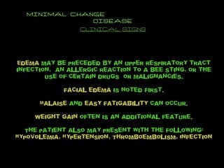 MINIMAL CHANGE  DISEASE CLINICAL SIGNS Edema  may be preceded by an upper respiratory tract infection,  an allergic reaction to a bee sting, or the use of certain drugs  or malignancies. Facial edema  is noted first. Malaise  and  easy fatigability  can occur. Weight gain  often is an additional feature. The patient also may present with the following: Hypovolemia, Hypertension, Thromboembolism, Infection 
