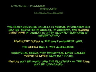 MINIMAL CHANGE  DISEASE PHYSICAL SIGNS The blood pressure usually is normal in children but may be  elevated in adults. (In addition, the  plasma creatinine  in  adults is often slightly elevated at presentation.) Dependent edema  is the most prominent sign.  The  retina  has a  wet appearance.  Subungual edema with horizontal lines (called  Muehrcke lines ) also may occur. Hernias  may be found, and the elasticity of the  ears  may be  decreased. 