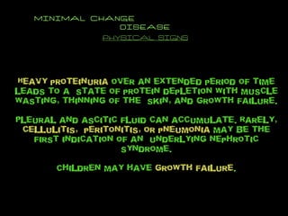 MINIMAL CHANGE  DISEASE PHYSICAL SIGNS Heavy proteinuria  over an extended period of time leads to a  state of protein depletion with muscle wasting, thinning of the  skin, and growth failure. Pleural and ascitic fluid can accumulate. Rarely,  cellulitis,  peritonitis, or pneumonia  may be the first indication of an  underlying nephrotic syndrome. Children may have  growth failure . 