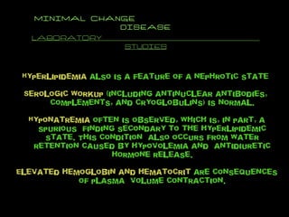 MINIMAL CHANGE  DISEASE LABORATORY  STUDIES Hyperlipidemia  also is a feature of a nephrotic state  Serologic workup  (including antinuclear antibodies,  complements, and cryoglobulins) is normal. Hyponatremia  often is observed, which is, in part, a spurious  finding secondary to the hyperlipidemic state. This condition  also occurs from water retention caused by hypovolemia and  antidiuretic hormone release. Elevated hemoglobin and hematocrit  are consequences of plasma  volume contraction. 
