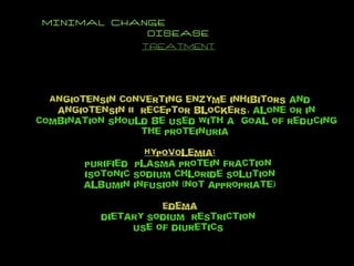 MINIMAL CHANGE  DISEASE TREATMENT Angiotensin   converting enzyme inhibitors  and  angiotensin II  receptor blockers , alone or in combination should be used with a  goal of reducing the proteinuria  Hypovolemia: purified  plasma protein fraction  isotonic sodium chloride solution albumin infusion (not appropriate) Edema dietary sodium  restriction  use of diuretics  