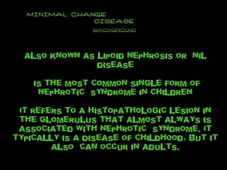 MINIMAL CHANGE  DISEASE background also known as lipoid nephrosis or  nil disease is the most common single form of nephrotic  syndrome in children It refers to a histopathologic lesion in  the glomerulus that almost always is associated with nephrotic  syndrome. It typically is a disease of childhood, but it also  can occur in adults. 