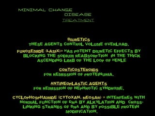 MINIMAL CHANGE  DISEASE TREATMENT Diuretics These agents control volume overload. Furosemide (Lasix)=  Has potent diuretic effects by blocking the sodium reabsorption  in the thick ascending limb of the loop of Henle Corticosteroids For remission of proteinuria. Antineoplastic agents For remission of nephrotic syndrome. Cyclophosphamide (Cytoxan, Neosar) =  Interferes with normal function of DNA by alkylation and  cross-linking strands of DNA and by possible protein  modification. 