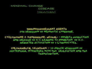 MINIMAL CHANGE  DISEASE TREATMENT Immunosuppressant agents For remission of nephrotic syndrome. Cyclosporine A (Sandimmune, Neoral)  = Inhibits production and release of IL-2, leading to inhibition  of IL-2–mediated activation of T lymphocytes. Chlorambucil (Leukeran) =  To induce remission of proteinuria. Interferes with DNA  replication and RNA transcription. 