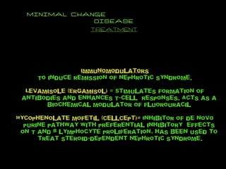 MINIMAL CHANGE  DISEASE TREATMENT Immunomodulators To induce remission of nephrotic syndrome. Levamisole (Ergamisol)  = Stimulates formation of antibodies and enhances T-cell  responses. Acts as a biochemical modulator of fluorouracil Mycophenolate mofetil (CellCept)=  Inhibitor of de novo purine pathway with preferential inhibitory  effects on T and B lymphocyte proliferation, has been used to  treat steroid-dependent nephrotic syndrome. 