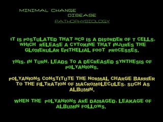 MINIMAL CHANGE  DISEASE PATHOPHYSIOLOGY It is postulated that MCD is a disorder of T cells, which  release a cytokine that injures the glomerular epithelial foot  processes.  This, in turn, leads to a decreased synthesis of  polyanions.  polyanions constitute the normal charge barrier  to the filtration of macromolecules, such as albumin.  When the  polyanions are damaged, leakage of albumin follows.  