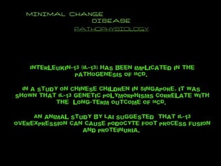 MINIMAL CHANGE  DISEASE PATHOPHYSIOLOGY Interleukin-13 (IL-13) has been implicated in the pathogenesis of MCD.  In a study on Chinese children in Singapore, it was  shown that IL-13 genetic polymorphisms correlate with the  long-term outcome of MCD.  An animal study by Lai suggested  that IL-13 overexpression can cause podocyte foot process fusion and proteinuria.  