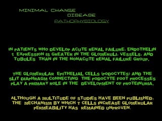 MINIMAL CHANGE  DISEASE PATHOPHYSIOLOGY In patients who develop acute renal failure, endothelin 1  expression is greater in the glomeruli, vessels, and tubules  than in the nonacute renal failure group.  The glomerular  epithelial cells (podocytes) and the slit diaphragm connecting  the podocyte foot processes play a primary role in the  development of proteinuria. Although a multitude of studies have been published, the  mechanism by which T cells increase glomerular permeability has  remained unproven . 