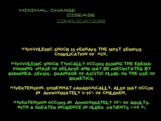 MINIMAL CHANGE  DISEASE COMPLICATIONS Hypovolemic shock is perhaps the most serious complication of  MCD.  Hypovolemic shock typically occurs during the edema-forming  phase of relapse and may be precipitated by diarrhea, sepsis,  drainage of ascitic fluid, or the use of diuretics. Hypertension, somewhat paradoxically, also may occur in  approximately 9-14% of children.  Hypertension occurs in  approximately 30% of adults, with a greater incidence in older  patients (>60 y). 