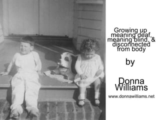 Growing up  meaning deaf, meaning blind, & disconnected from body by  Donna Williams www.donnawilliams.net 