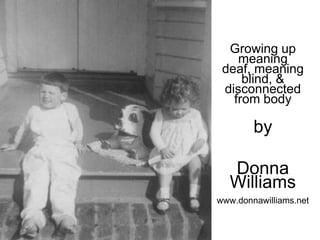 Growing up
    meaning
 deaf, meaning
     blind, &
 disconnected
   from body

        by

  Donna
  Williams
www.donnawilliams.net
 