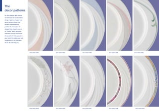 The
decor patterns
Or: the creative. With Donna
no limits are set to decorative
design. Again and again new
decor patterns show that
modern interpretations,
just like the intonation of
classical lines, impart accents
to “Donna“ which are quite
individual. Simply choose the
decor pattern that appeals to
your taste. Or realise your own
imagination in an individual
decor. We will help you.




                                  decor pattern 61994   decor pattern 61997   decor pattern 61998   decor pattern 62001   decor pattern 62002




                                  decor pattern 62028   decor pattern 62079   decor pattern 62107   decor pattern 62286     decor pattern 62513
 