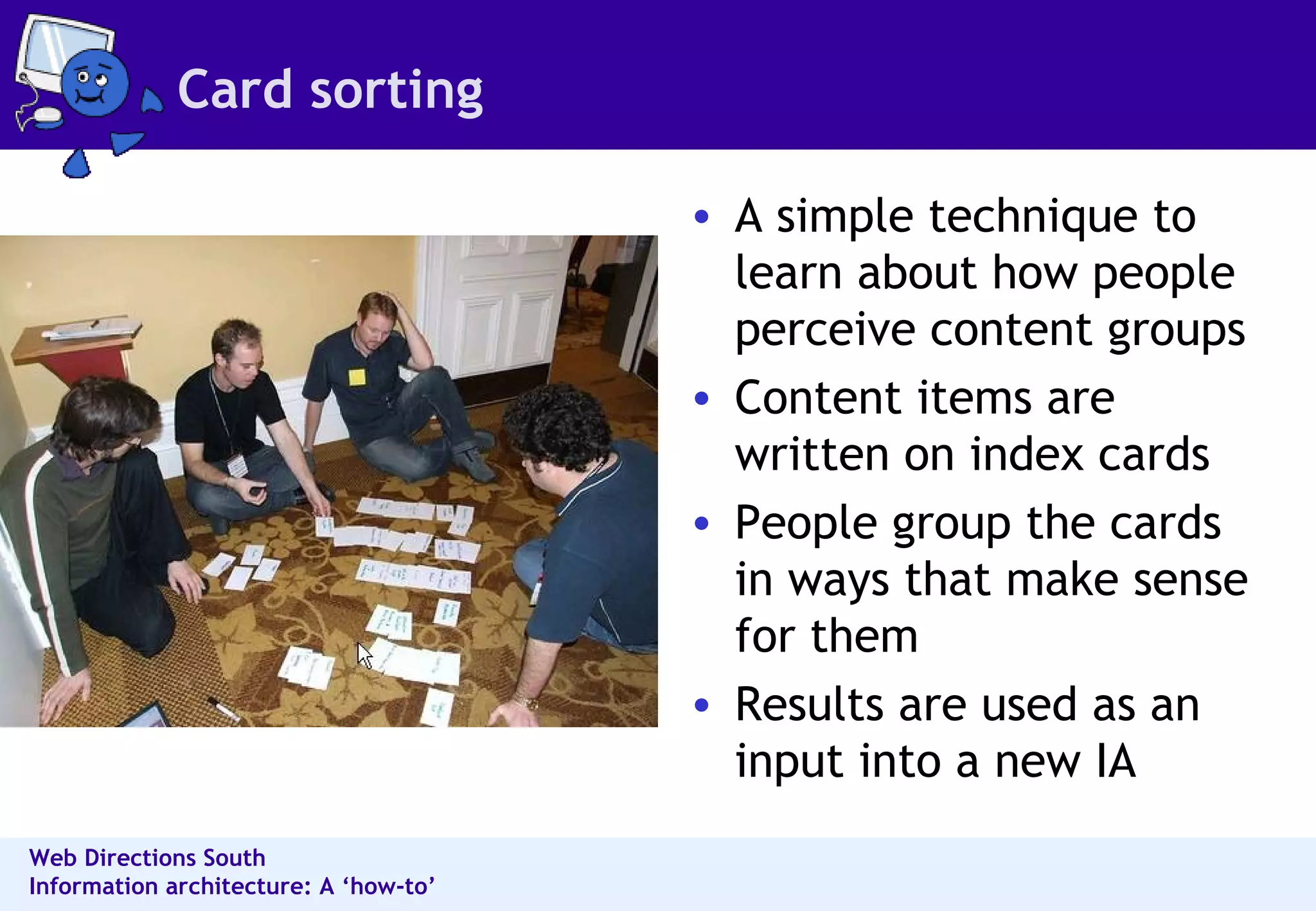 Card sorting A simple technique to learn about how people perceive content groups  Content items are written on index cards  People group the cards in ways that make sense for them  Results are used as an input into a new IA  