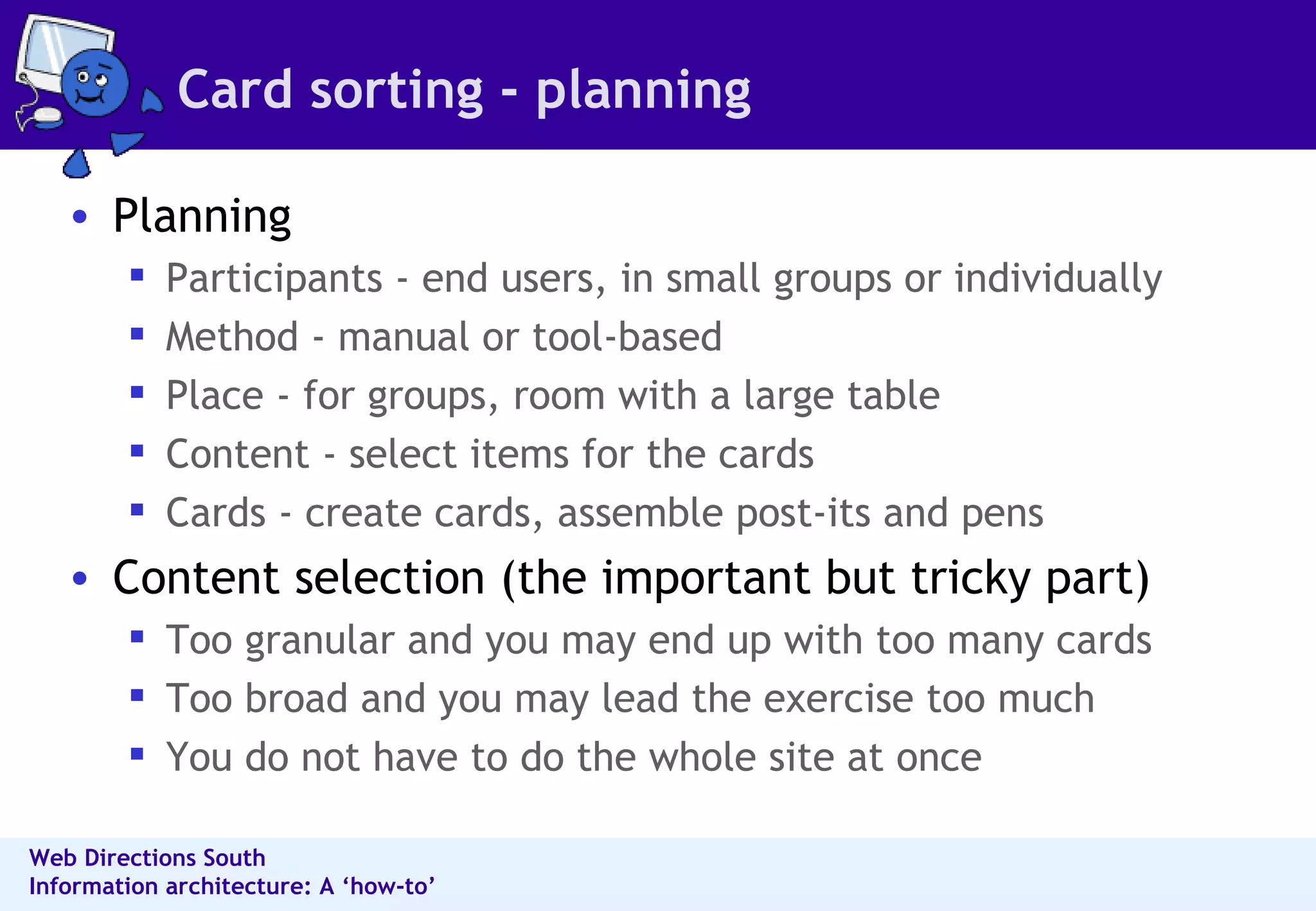 Card sorting - planning Planning Participants - end users, in small groups or individually  Method - manual or tool-based  Place - for groups, room with a large table  Content - select items for the cards  Cards - create cards, assemble post-its and pens  Content selection (the important but tricky part) Too granular and you may end up with too many cards  Too broad and you may lead the exercise too much  You do not have to do the whole site at once 