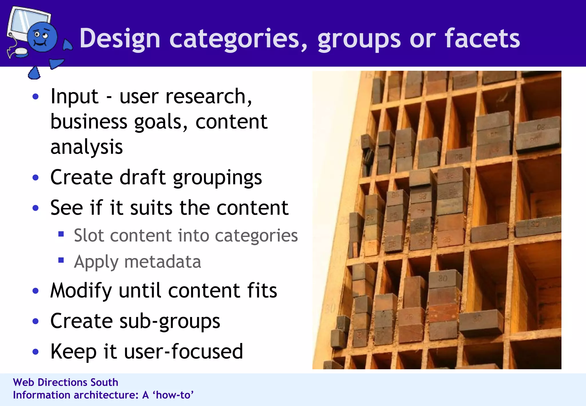 Design categories, groups or facets Input - user research, business goals, content analysis Create draft groupings See if it suits the content Slot content into categories Apply metadata Modify until content fits Create sub-groups  Keep it user-focused 