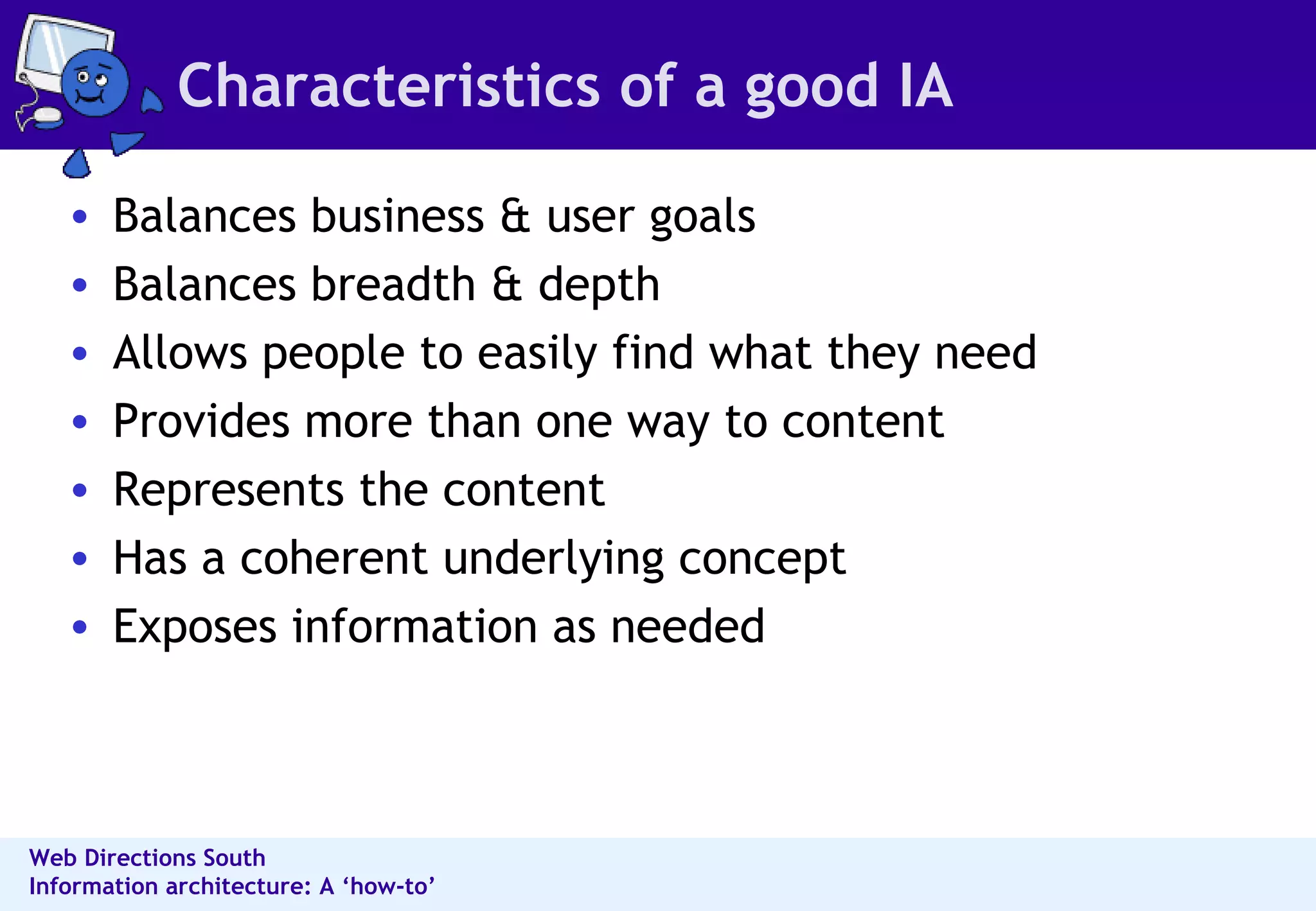Characteristics of a good IA Balances business & user goals Balances breadth & depth Allows people to easily find what they need Provides more than one way to content Represents the content Has a coherent underlying concept Exposes information as needed 