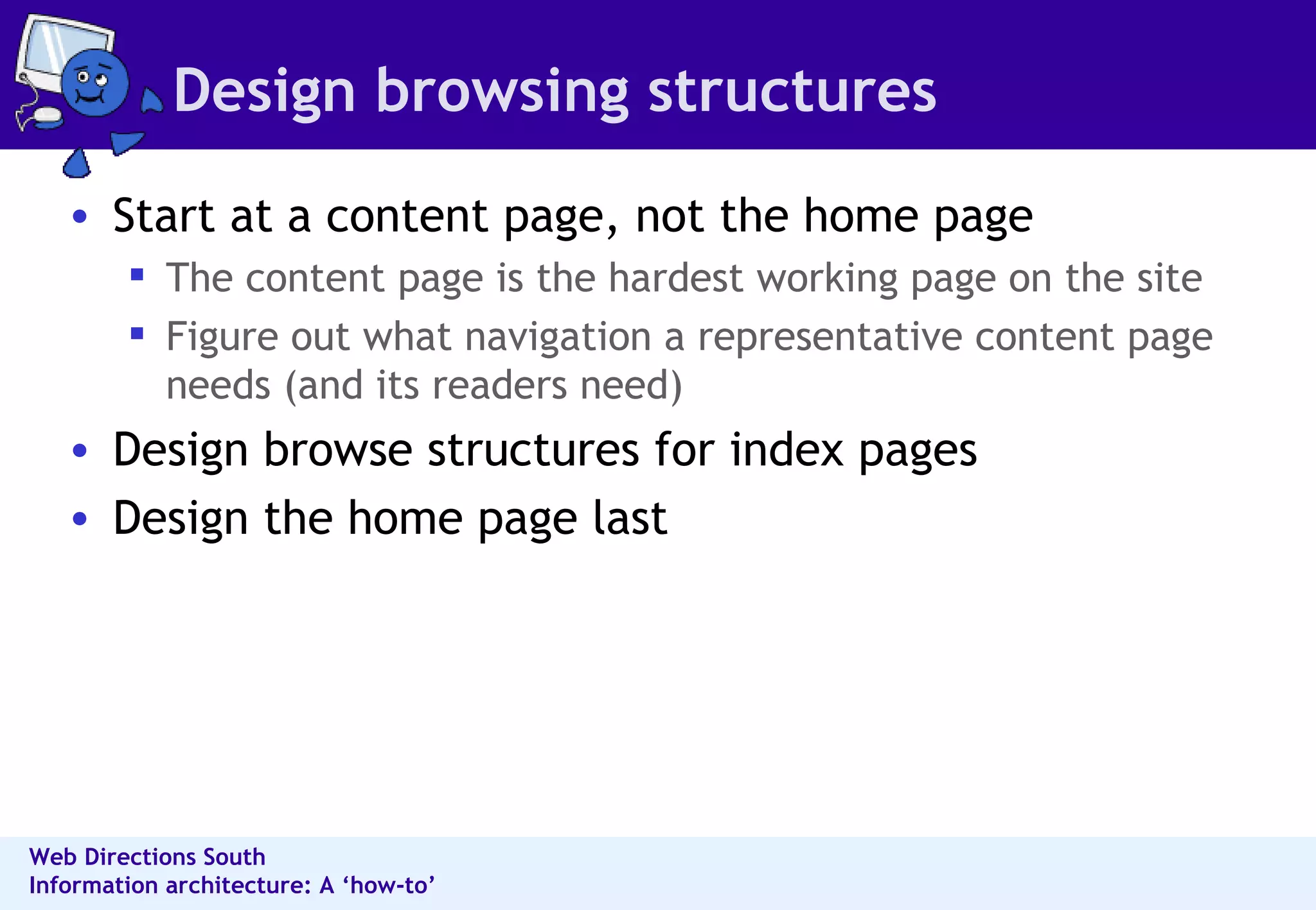 Design browsing structures Start at a content page, not the home page  The content page is the hardest working page on the site  Figure out what navigation a representative content page needs (and its readers need) Design browse structures for index pages  Design the home page last  