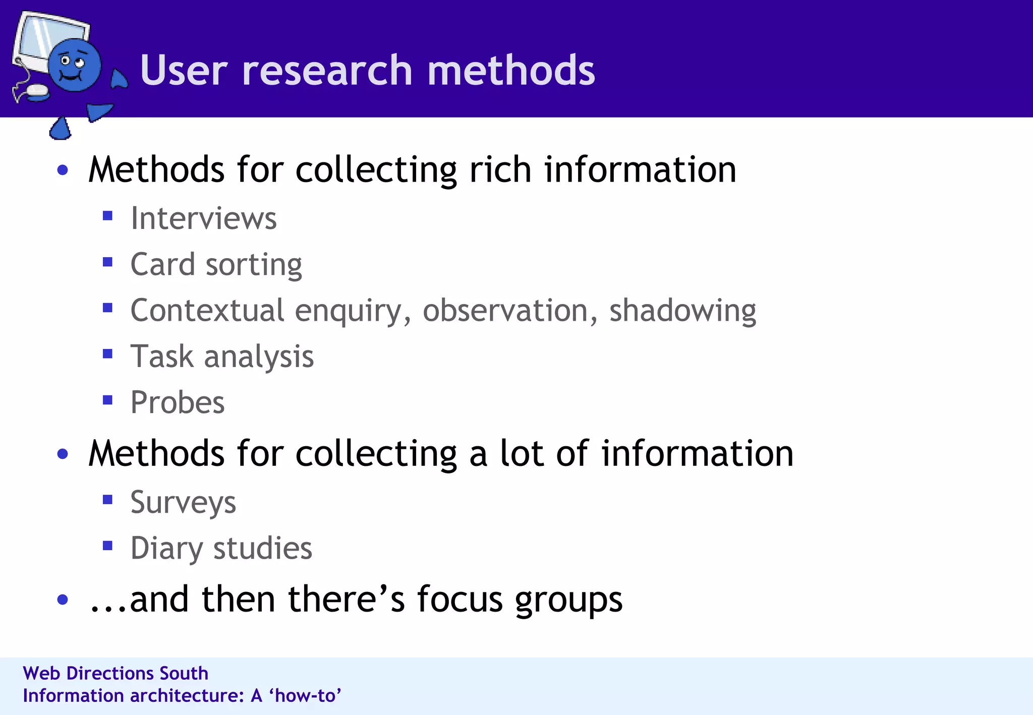 User research methods Methods for collecting rich information  Interviews Card sorting Contextual enquiry, observation, shadowing  Task analysis  Probes  Methods for collecting a lot of information  Surveys  Diary studies  ...and then there’s focus groups 