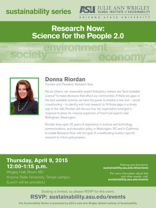 Thursday, April 9, 2015
12:00-1:15 p.m.
Wrigley Hall, Room 481
Arizona State University, Tempe campus
(Lunch will be provided.)
sustainability series
The Sustainability Series is presented by ASU’s Julie Ann Wrigley Global Institute of Sustainability.
Seating is limited, so please RSVP for this event.
RSVP: sustainability.asu.edu/events
Parking and directions:
sustainability.asu.edu/directions
For more information about this
and other events, visit:
sustainability.asu.edu/events
Donna Riordan
Founder and President, Research Now
We as citizens can reasonably expect that policy makers use “best available
science” to make decisions that affect our communities. If there are gaps in
the best available science, we have the power to employ a new tool – social
crowdfunding – to identify and fund research to fill those gaps in a timely
way. In this talk, Riordan will discuss how her organization emerged in
response to plans for massive expansion of fossil-fuel exports near
Bellingham, Washington.
Riordan drew upon 25 years of experience in science and technology,
communications, and education policy in Washington, DC and in California,
to create Research Now with the goal of crowdfunding location-specific
research to inform policymakers.
Research Now:
Science for the People 2.0
 
