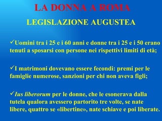 LEGISLAZIONE AUGUSTEA Uomini tra i 25 e i 60 anni e donne tra i 25 e i 50 erano tenuti a sposarsi con persone nei rispettivi limiti di età; I matrimoni dovevano essere fecondi: premi per le famiglie numerose, sanzioni per chi non aveva figli; Ius liberorum  per le donne, che le esonerava dalla tutela qualora avessero partorito tre volte, se nate libere, quattro se «libertine», nate schiave e poi liberate. LA DONNA A ROMA 