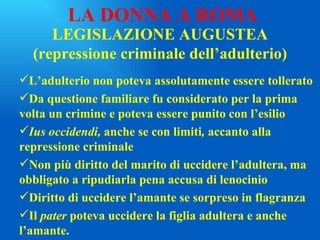 LEGISLAZIONE AUGUSTEA (repressione criminale dell’adulterio) L’adulterio non poteva assolutamente essere tollerato Da questione familiare fu considerato per la prima volta un crimine e poteva essere punito con l’esilio Ius occidendi,  anche se con limiti ,  accanto alla repressione criminale Non più diritto del marito di uccidere l’adultera, ma obbligato a ripudiarla pena accusa di lenocinio Diritto di uccidere l’amante se sorpreso in flagranza Il  pater  poteva uccidere la figlia adultera e anche l’amante. LA DONNA A ROMA 