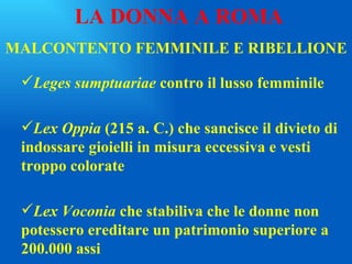 MALCONTENTO FEMMINILE E RIBELLIONE Leges sumptuariae  contro il lusso femminile Lex Oppia  (215 a. C.) che sancisce il divieto di indossare gioielli in misura eccessiva e vesti troppo colorate Lex Voconia  che stabiliva che le donne non potessero ereditare un patrimonio superiore a 200.000 assi LA DONNA A ROMA 