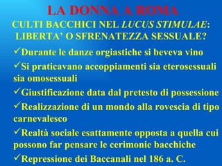 CULTI BACCHICI NEL  LUCUS STIMULAE : LIBERTA’ O SFRENATEZZA SESSUALE? Durante le danze orgiastiche si beveva vino Si praticavano accoppiamenti sia eterosessuali sia omosessuali Giustificazione data dal pretesto di possessione Realizzazione di un mondo alla rovescia di tipo carnevalesco Realtà sociale esattamente opposta a quella cui possono far pensare le cerimonie bacchiche Repressione dei Baccanali nel 186 a. C. LA DONNA A ROMA 