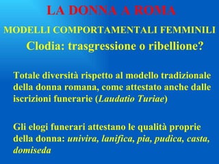MODELLI COMPORTAMENTALI FEMMINILI Clodia: trasgressione o ribellione? Totale diversità rispetto al modello tradizionale della donna romana, come attestato anche dalle iscrizioni funerarie ( Laudatio Turiae ) Gli elogi funerari attestano le qualità proprie della donna:  univira, lanifica, pia, pudica, casta, domiseda LA DONNA A ROMA 