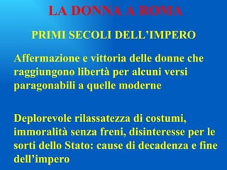 PRIMI SECOLI DELL’IMPERO Affermazione e vittoria delle donne che raggiungono libertà per alcuni versi paragonabili a quelle moderne Deplorevole rilassatezza di costumi, immoralità senza freni, disinteresse per le sorti dello Stato: cause di decadenza e fine dell’impero LA DONNA A ROMA 