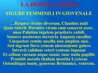FIGURE FEMMINILI IN GIOVENALE … Respice rivales divorum, Claudius audi Quae tulerit. Dormire virum cum senserat uxor,  ausa Palatino tegetem praeferre cubili, Sumere nocturnos meretrix Augusta cucullos Linquebat comite ancilla non amplius una. Sed nigrum flavo crinem abscondente galero Intravit calidum veteri centone lupanar Et cellam vacuam atque suam; tunc nuda papillis Prostitit auratis titulum mentita Lyciscae Ostenditque tuum, generose Britannice, ventrem. LA DONNA A ROMA 