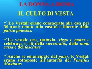 IL CULTO DI VESTA Le Vestali erano consacrate alla dea per 30 anni; tenute alla castità e liberate dalla  patria potestas. La vestale era, tuttavia,  virgo  e  mater  e celebrava i riti della  stercoratio , della  mola salsa  e del  fascinus. Anche se emancipate dal  pater , le Vestali erano sottoposte all’autorità del  Pontifex Maximus LA DONNA A ROMA 