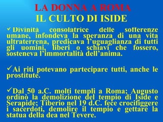 IL CULTO DI ISIDE Divinità consolatrice delle sofferenze umane, infondeva la speranza di una vita ultraterrena, predicava l’uguaglianza di tutti gli uomini, liberi o schiavi che fossero, sosteneva l’immortalità dell’anima. Ai riti potevano partecipare tutti, anche le prostitute. Dal 50 a.C. molti templi a Roma; Augusto ordinò la demolizione del tempio di Iside e Serapide; Tiberio nel 19 d.C. fece crocifiggere i sacerdoti, demolire il tempio e gettare la statua della dea nel Tevere. LA DONNA A ROMA 