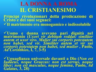 IL CRISTIANESIMO Principi rivoluzionari della predicazione di Cristo e dei suoi seguaci: Il matrimonio era monogamico e indissolubile Uomo e donna avevano pari dignità nel matrimonio ( Uxori vir debitum reddat: similiter autem et uxor viro. Mulier sui corporis potestatem non habet, sed vir. Similiter autem et vir sui corporis potestatem non habet, sed mulier  , Paolo,  Ad Corinthios , I, 7, 3-5) Uguaglianza universale davanti a Dio ( Non est Iudaeus, neque Graecus: non est servus, neque liber; non est masculus, neque femina , Paolo,  Ad Galatas , 3, 28) LA DONNA A ROMA 