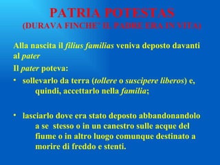 PATRIA POTESTAS (DURAVA FINCHE’ IL PADRE ERA IN VITA) Alla nascita il  filius familias  veniva deposto davanti al  pater Il  pater  poteva:  sollevarlo da terra ( tollere  o  suscipere liberos ) e,  quindi, accettarlo nella  familia ; lasciarlo dove era stato deposto abbandonandolo  a se  stesso o in un canestro sulle acque del  fiume o in altro luogo comunque destinato a  morire di freddo e stenti. 
