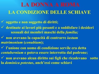 LA CONDIZIONE DELLE SCHIAVE oggetto e non soggetto di diritti; destinate ai lavori più pesanti e a soddisfare i desideri  sessuali dei membri maschi della  familia; non avevano la capacità di contrarre  iustum  matrimonium  ( conubium ); l’unione con uomo di condizione servile era detta  contubernium  e poteva essere interrotta dal padrone; non avevano alcun diritto sui figli che ricadevano  sotto la  dominica potestas , anch’essi come schiavi LA DONNA A ROMA 