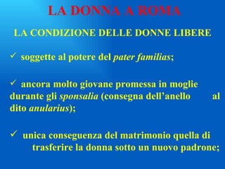 LA CONDIZIONE DELLE DONNE LIBERE soggette al potere del  pater familias ; ancora molto giovane promessa in moglie  durante gli  sponsalia  (consegna dell’anello  al dito  anularius ); unica conseguenza del matrimonio quella di  trasferire la donna sotto un nuovo padrone; LA DONNA A ROMA 