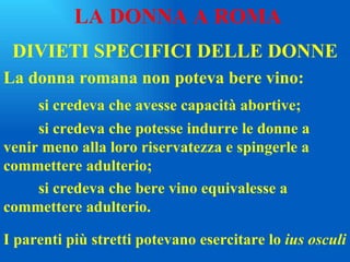 DIVIETI SPECIFICI DELLE DONNE La donna romana non poteva bere vino: si credeva che avesse capacità abortive; si credeva che potesse indurre le donne a  venir meno alla loro riservatezza e spingerle a  commettere adulterio; si credeva che bere vino equivalesse a  commettere adulterio. LA DONNA A ROMA I parenti più stretti potevano esercitare lo  ius osculi 