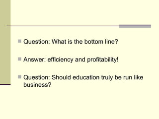 Question: What is the bottom line? Answer: efficiency and profitability! Question: Should education truly be run like business? 