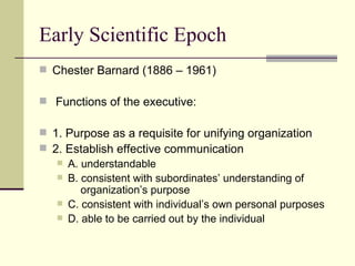 Early Scientific Epoch Chester Barnard (1886 – 1961) Functions of the executive: 1. Purpose as a requisite for unifying organization 2. Establish effective communication A. understandable B. consistent with subordinates’ understanding of    organization’s purpose C. consistent with individual’s own personal purposes D. able to be carried out by the individual 