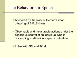 The Behaviorism Epoch Anchored by the work of Herbert Simon; offspring of B.F. Skinner Observable and measurable actions under the conscious control of an individual who is responding to stimuli in a specific situation In line with SM and TQM 