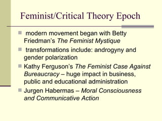 Feminist/Critical Theory Epoch modern movement began with Betty Friedman’s  The Feminist Mystique transformations include: androgyny and gender polarization Kathy Ferguson’s  The Feminist Case Against Bureaucracy –  huge impact in business, public and educational administration Jurgen Habermas –  Moral Consciousness and Communicative Action 