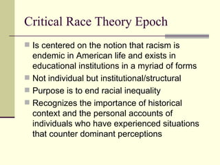 Critical Race Theory Epoch Is centered on the notion that racism is endemic in American life and exists in educational institutions in a myriad of forms Not individual but institutional/structural Purpose is to end racial inequality Recognizes the importance of historical context and the personal accounts of individuals who have experienced situations that counter dominant perceptions 